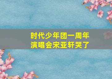 时代少年团一周年演唱会宋亚轩哭了