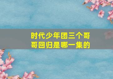 时代少年团三个哥哥回归是哪一集的