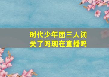 时代少年团三人闭关了吗现在直播吗