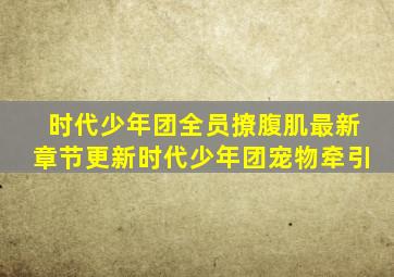 时代少年团全员撩腹肌最新章节更新时代少年团宠物牵引