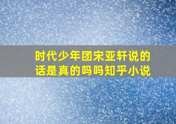 时代少年团宋亚轩说的话是真的吗吗知乎小说