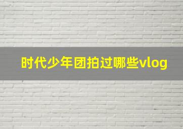 时代少年团拍过哪些vlog