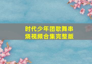 时代少年团歌舞串烧视频合集完整版