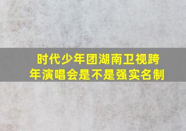 时代少年团湖南卫视跨年演唱会是不是强实名制