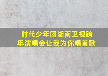 时代少年团湖南卫视跨年演唱会让我为你唱首歌