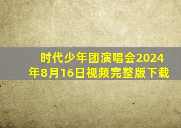 时代少年团演唱会2024年8月16日视频完整版下载