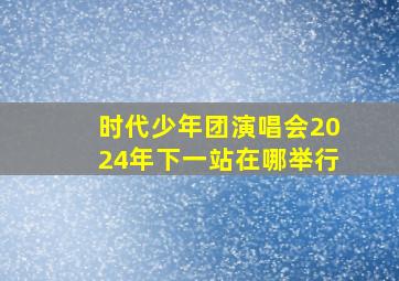 时代少年团演唱会2024年下一站在哪举行