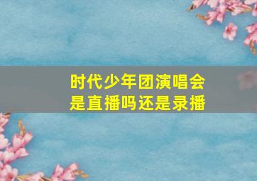 时代少年团演唱会是直播吗还是录播