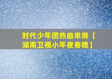 时代少年团热曲串烧【湖南卫视小年夜春晚】