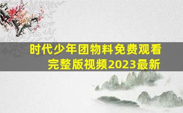 时代少年团物料免费观看完整版视频2023最新