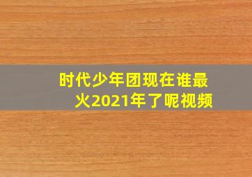 时代少年团现在谁最火2021年了呢视频