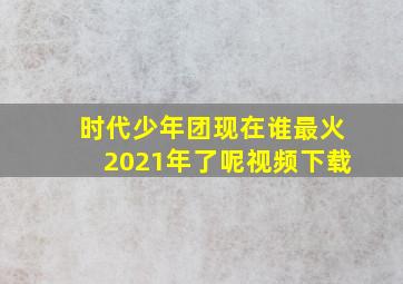 时代少年团现在谁最火2021年了呢视频下载