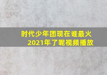 时代少年团现在谁最火2021年了呢视频播放