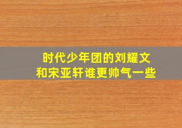 时代少年团的刘耀文和宋亚轩谁更帅气一些