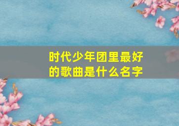 时代少年团里最好的歌曲是什么名字