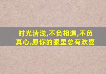 时光清浅,不负相遇,不负真心,愿你的眼里总有欢喜