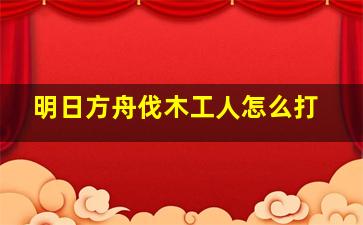 明日方舟伐木工人怎么打