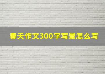 春天作文300字写景怎么写