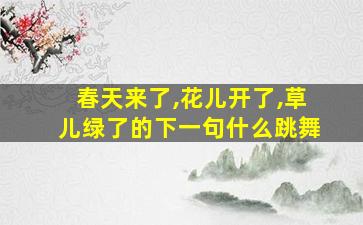 春天来了,花儿开了,草儿绿了的下一句什么跳舞