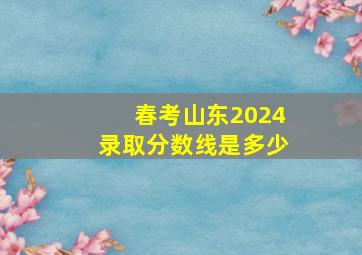 春考山东2024录取分数线是多少