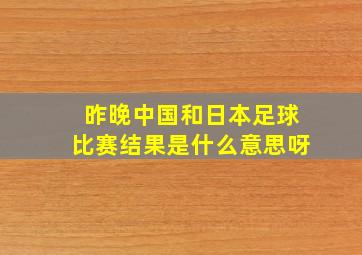 昨晚中国和日本足球比赛结果是什么意思呀