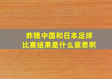 昨晚中国和日本足球比赛结果是什么意思啊