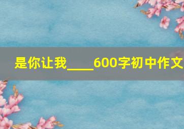 是你让我____600字初中作文