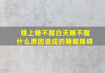 晚上睡不醒白天睡不醒什么原因造成的睡眠障碍