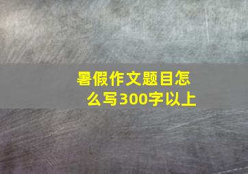 暑假作文题目怎么写300字以上