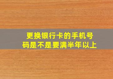 更换银行卡的手机号码是不是要满半年以上