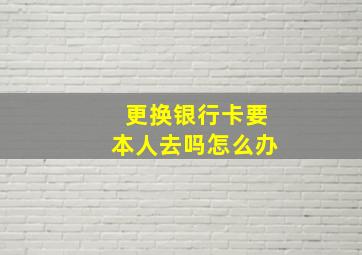 更换银行卡要本人去吗怎么办