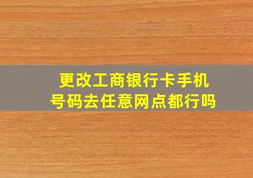 更改工商银行卡手机号码去任意网点都行吗