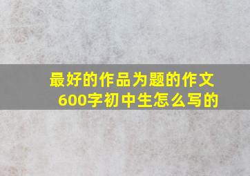 最好的作品为题的作文600字初中生怎么写的