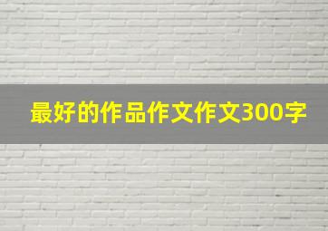 最好的作品作文作文300字