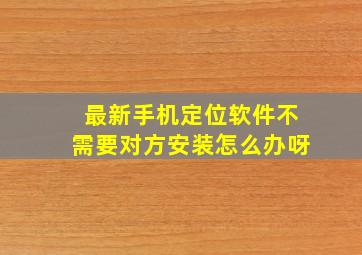 最新手机定位软件不需要对方安装怎么办呀