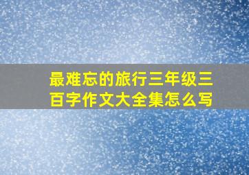 最难忘的旅行三年级三百字作文大全集怎么写