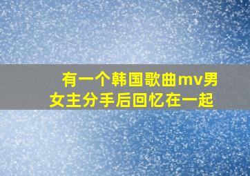 有一个韩国歌曲mv男女主分手后回忆在一起