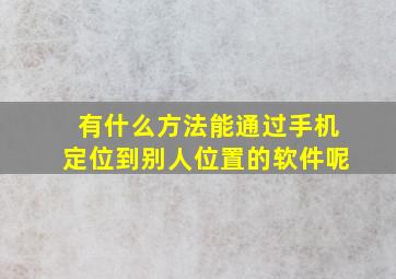 有什么方法能通过手机定位到别人位置的软件呢