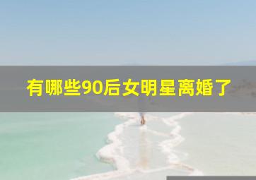 有哪些90后女明星离婚了