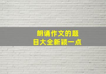 朗诵作文的题目大全新颖一点