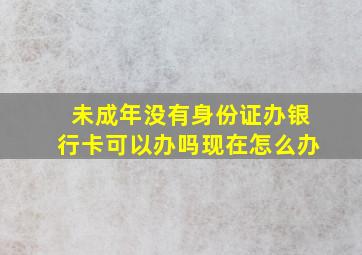 未成年没有身份证办银行卡可以办吗现在怎么办