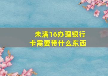 未满16办理银行卡需要带什么东西