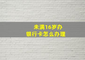 未满16岁办银行卡怎么办理