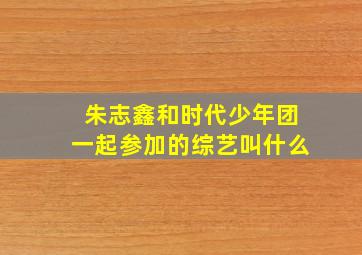 朱志鑫和时代少年团一起参加的综艺叫什么