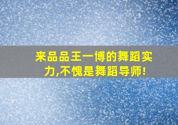 来品品王一博的舞蹈实力,不愧是舞蹈导师!