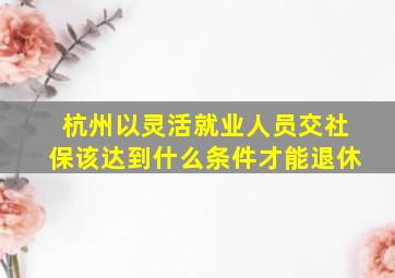 杭州以灵活就业人员交社保该达到什么条件才能退休