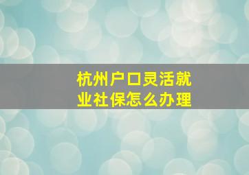 杭州户口灵活就业社保怎么办理