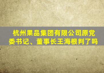 杭州果品集团有限公司原党委书记、董事长王海根判了吗