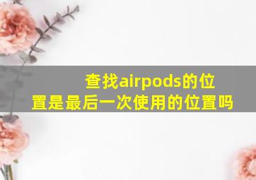 查找airpods的位置是最后一次使用的位置吗