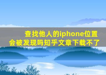 查找他人的iphone位置会被发现吗知乎文章下载不了